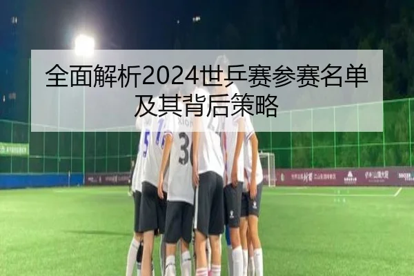 全面解析2024世乒赛参赛名单及其背后策略