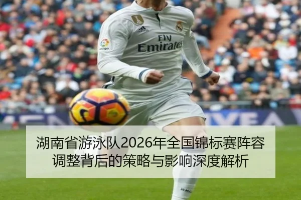 湖南省游泳队2026年全国锦标赛阵容调整背后的策略与影响深度解析
